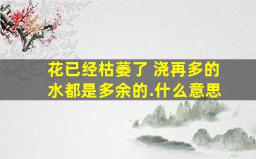 花已经枯萎了 浇再多的水都是多余的.什么意思